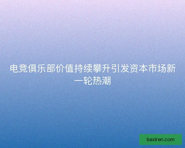电竞俱乐部价值持续攀升引发资本市场新一轮热潮 电竞俱乐部价值持续攀升引发资本市场新一轮热潮
