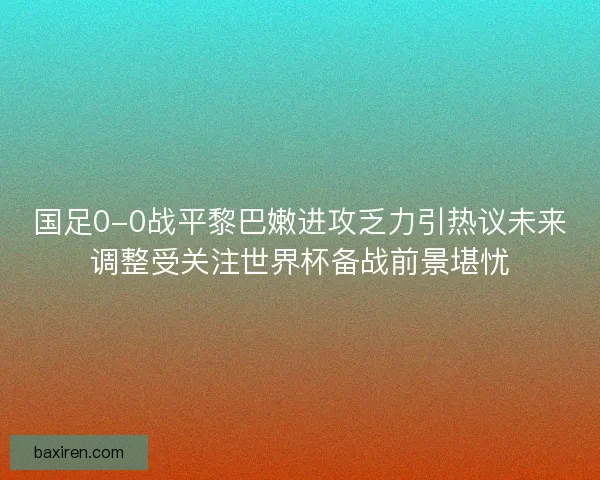 国足0-0战平黎巴嫩进攻乏力引热议未来调整受关注世界杯备战前景堪忧 国足0-0战平黎巴嫩进攻乏力引热议未来调整受关注世界杯备战前景堪忧
