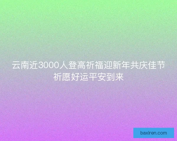 云南近3000人登高祈福迎新年共庆佳节祈愿好运平安到来 云南近3000人登高祈福迎新年共庆佳节祈愿好运平安到来