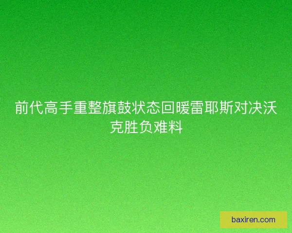 前代高手重整旗鼓状态回暖雷耶斯对决沃克胜负难料 前代高手重整旗鼓状态回暖雷耶斯对决沃克胜负难料