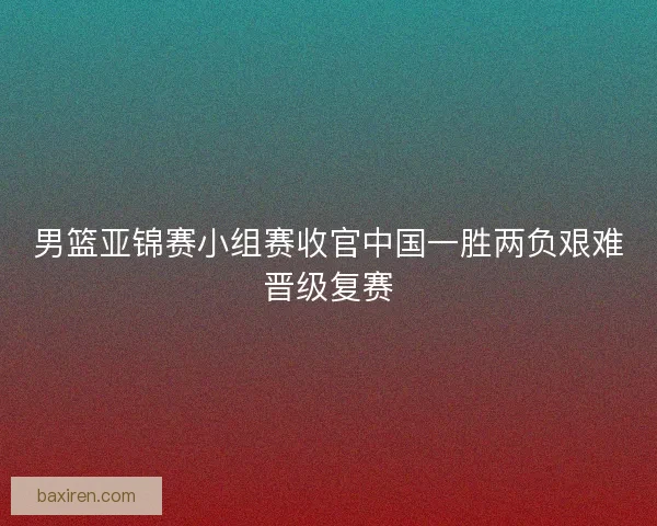 男篮亚锦赛小组赛收官中国一胜两负艰难晋级复赛