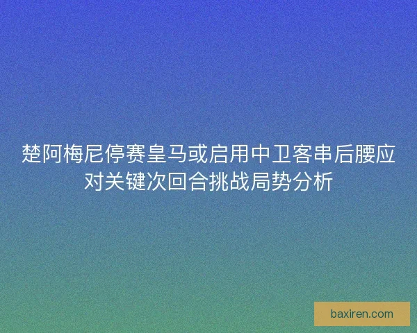 楚阿梅尼停赛皇马或启用中卫客串后腰应对关键次回合挑战局势分析 楚阿梅尼停赛皇马或启用中卫客串后腰应对关键次回合挑战局势分析