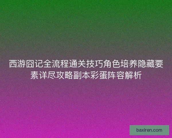 西游囧记全流程通关技巧角色培养隐藏要素详尽攻略副本彩蛋阵容解析