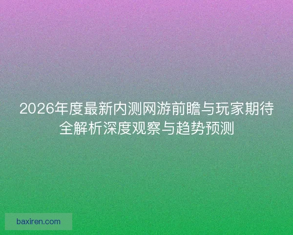 2026年度最新内测网游前瞻与玩家期待全解析深度观察与趋势预测 2026年度最新内测网游前瞻与玩家期待全解析深度观察与趋势预测