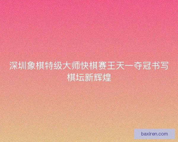 深圳象棋特级大师快棋赛王天一夺冠书写棋坛新辉煌