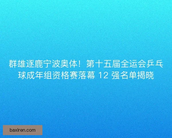 群雄逐鹿宁波奥体！第十五届全运会乒乓球成年组资格赛落幕 12 强名单揭晓