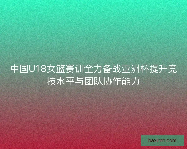中国U18女篮赛训全力备战亚洲杯提升竞技水平与团队协作能力