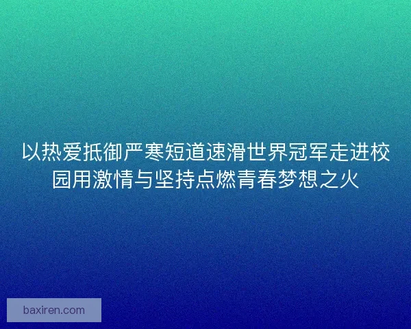 以热爱抵御严寒短道速滑世界冠军走进校园用激情与坚持点燃青春梦想之火 以热爱抵御严寒短道速滑世界冠军走进校园用激情与坚持点燃青春梦想之火