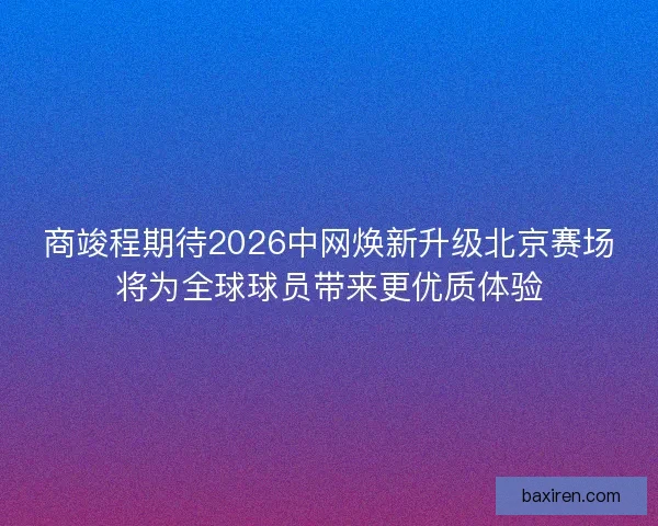商竣程期待2026中网焕新升级北京赛场将为全球球员带来更优质体验 商竣程期待2026中网焕新升级北京赛场将为全球球员带来更优质体验