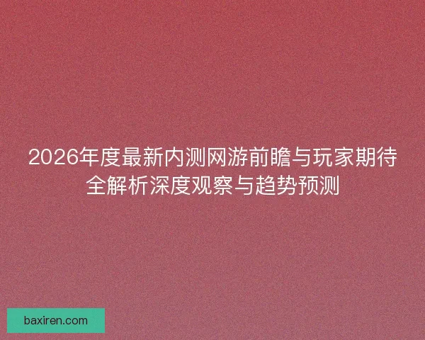 2026年度最新内测网游前瞻与玩家期待全解析深度观察与趋势预测 2026年度最新内测网游前瞻与玩家期待全解析深度观察与趋势预测